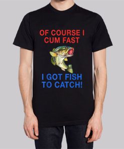 Of Course I Cum Fast I Have Fish to Catch Shirt